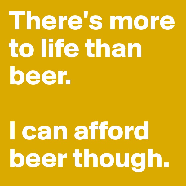 There's more to life than beer. 

I can afford beer though. 