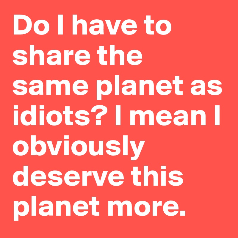 Do I have to share the same planet as idiots? I mean I obviously deserve this planet more.