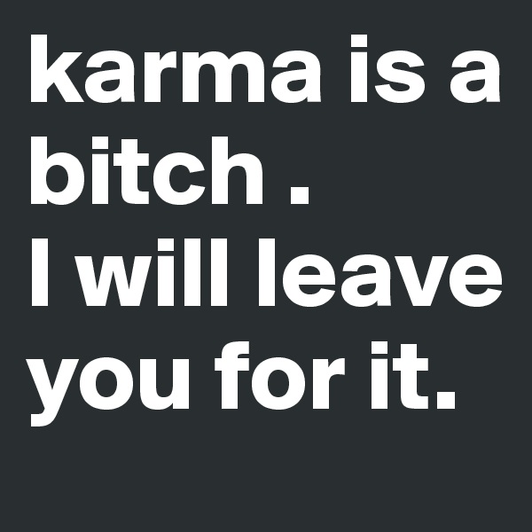 karma is a bitch . 
I will leave you for it.