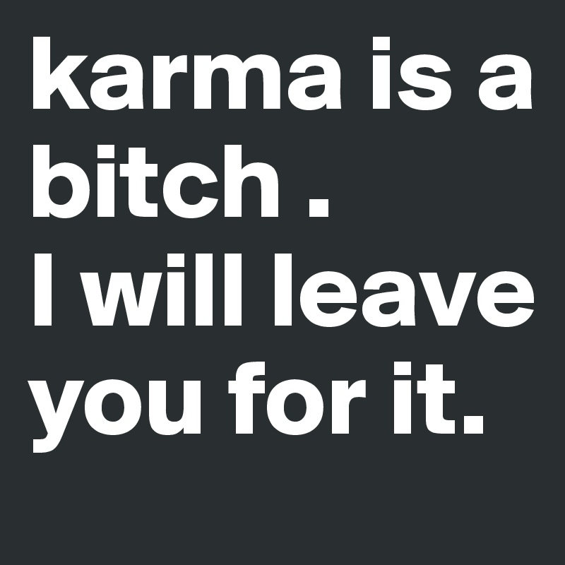 karma is a bitch . 
I will leave you for it.