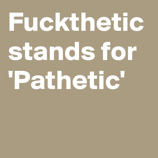 Fuckthetic
stands for
'Pathetic'