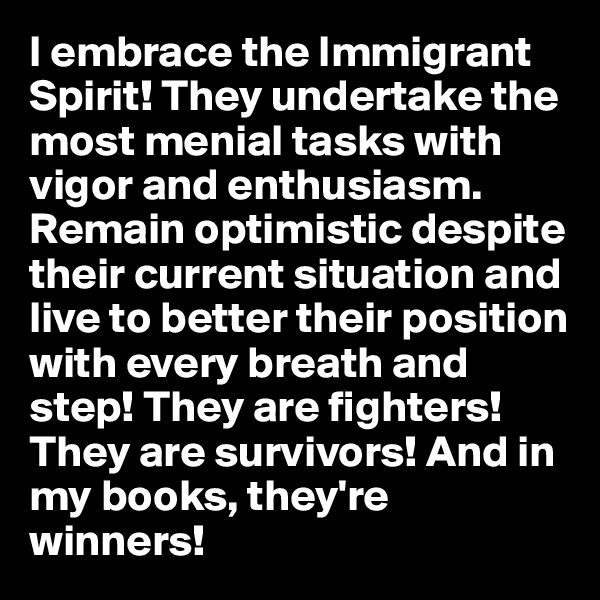 I embrace the Immigrant Spirit! They undertake the most menial tasks with vigor and enthusiasm. Remain optimistic despite their current situation and live to better their position with every breath and step! They are fighters! They are survivors! And in my books, they're winners! 