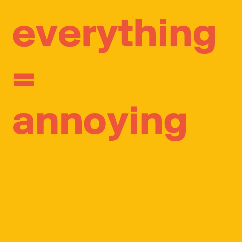 everything = annoying