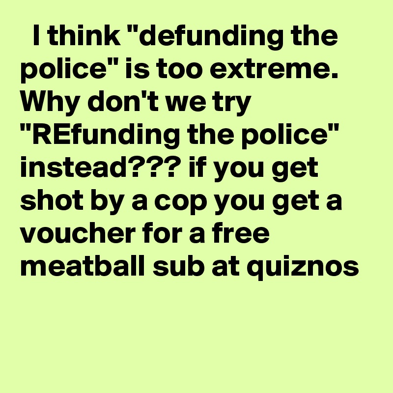   I think "defunding the police" is too extreme. Why don't we try "REfunding the police" instead??? if you get shot by a cop you get a voucher for a free meatball sub at quiznos
