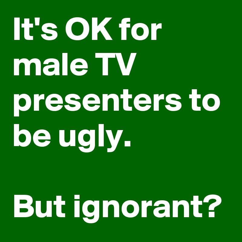 It's OK for male TV presenters to be ugly.

But ignorant?