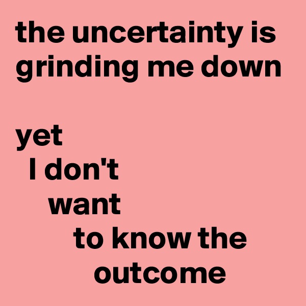 the uncertainty is grinding me down

yet 
  I don't 
     want 
         to know the 
            outcome