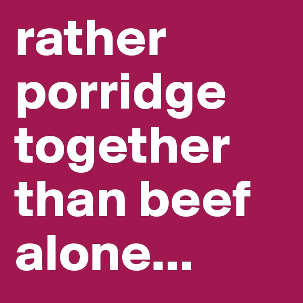 rather porridge together than beef alone...