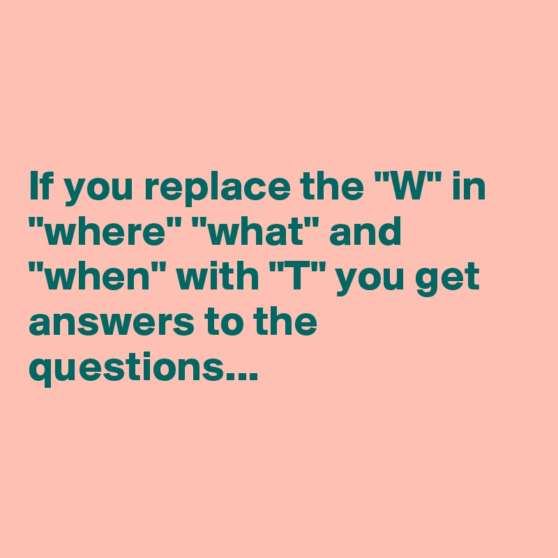 


If you replace the "W" in "where" "what" and "when" with "T" you get answers to the questions...


