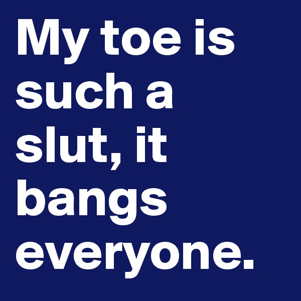 My toe is such a slut, it bangs everyone.