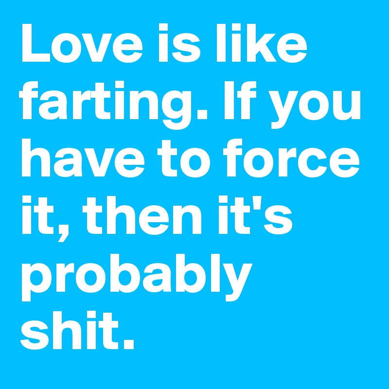 Love is like farting. If you have to force it, then it's probably shit.