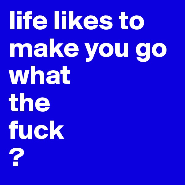 life likes to make you go 
what 
the 
fuck
?