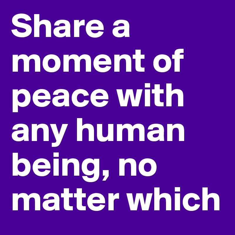 Share a moment of peace with any human being, no matter which