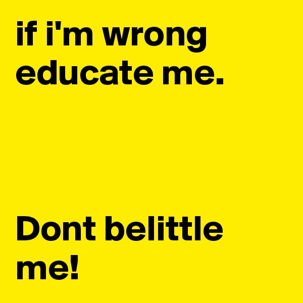 if i'm wrong educate me.



Dont belittle me!