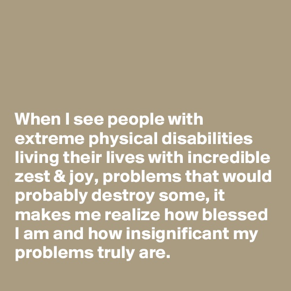 




When I see people with extreme physical disabilities living their lives with incredible zest & joy, problems that would probably destroy some, it makes me realize how blessed I am and how insignificant my problems truly are.