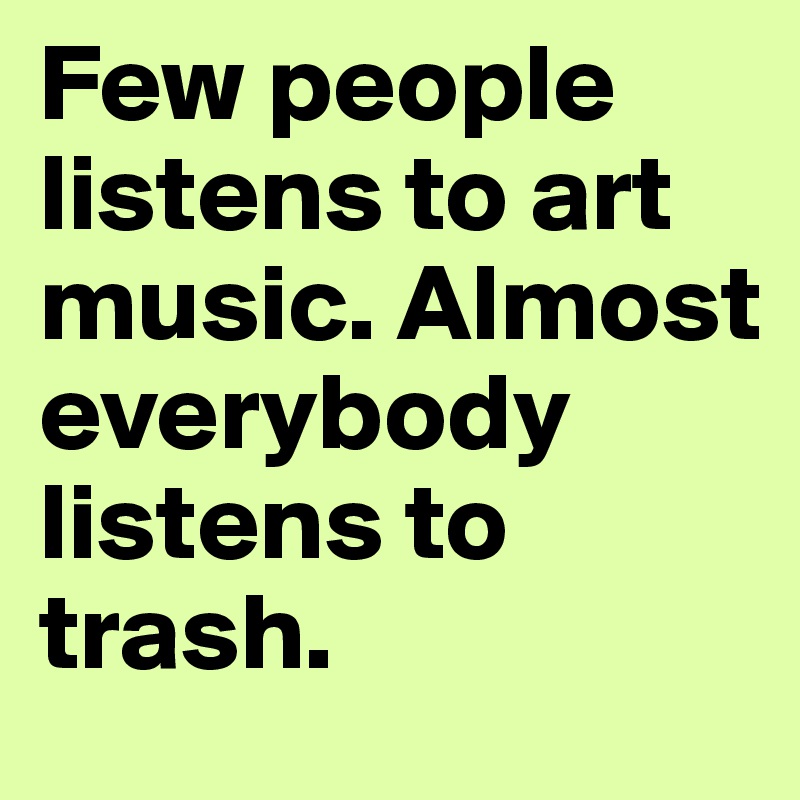 Few people listens to art music. Almost everybody listens to trash.