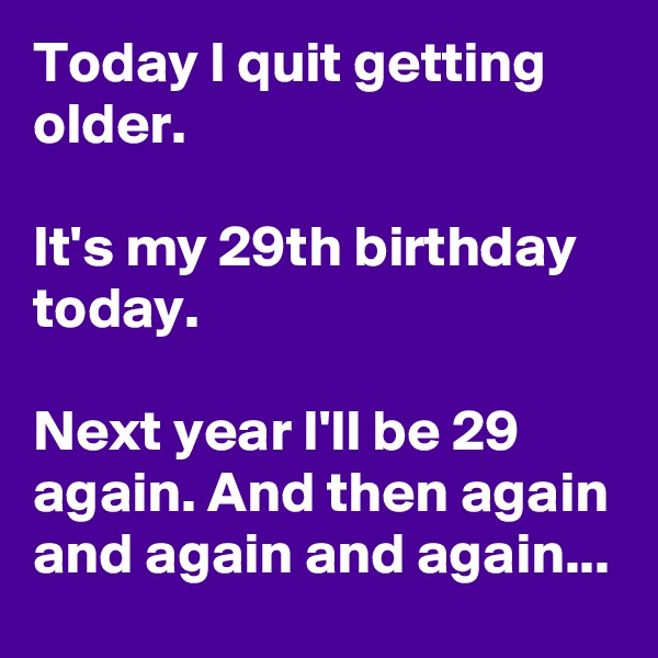 Today I quit getting older.

It's my 29th birthday today.

Next year I'll be 29 again. And then again and again and again...