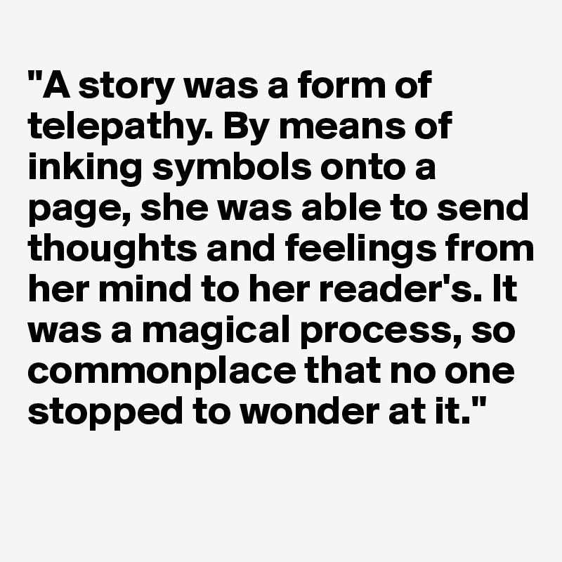 
"A story was a form of telepathy. By means of inking symbols onto a page, she was able to send thoughts and feelings from her mind to her reader's. It was a magical process, so commonplace that no one
stopped to wonder at it."

