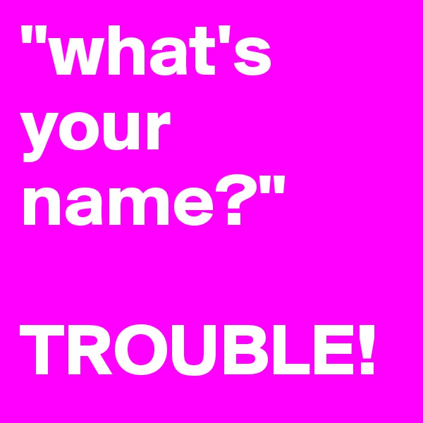 "what's your name?"

TROUBLE!