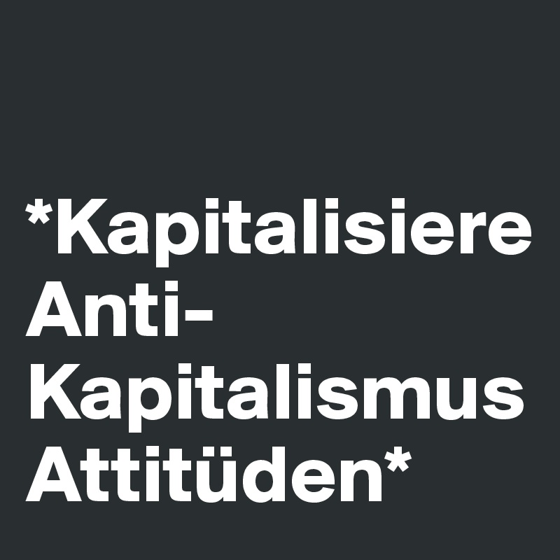 

*Kapitalisiere Anti-Kapitalismus Attitüden*