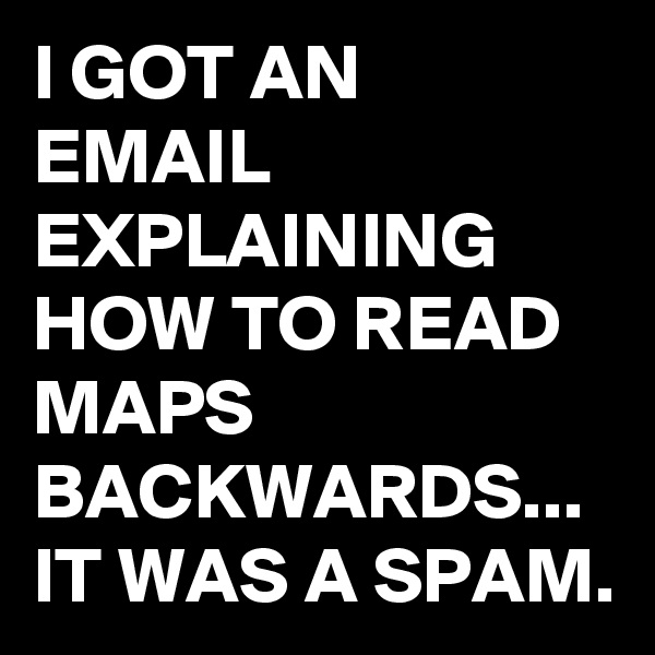I GOT AN EMAIL EXPLAINING HOW TO READ MAPS BACKWARDS...
IT WAS A SPAM.