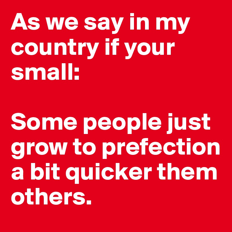 As we say in my country if your small: 

Some people just grow to prefection a bit quicker them others.
