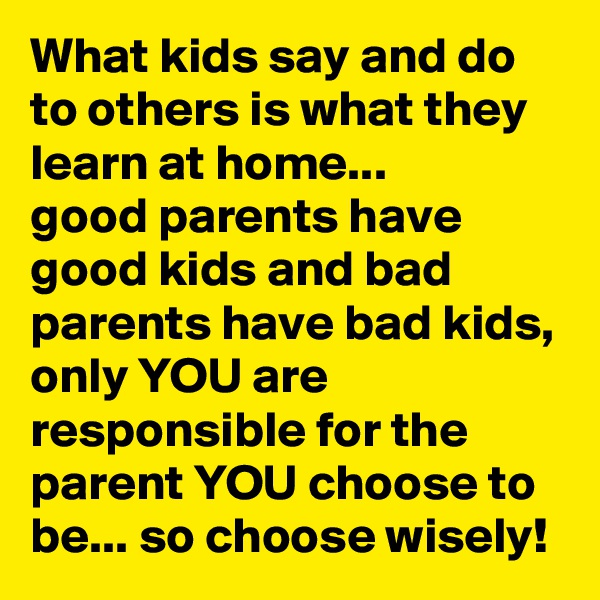 What kids say and do to others is what they learn at home...
good parents have good kids and bad parents have bad kids, only YOU are responsible for the parent YOU choose to be... so choose wisely!