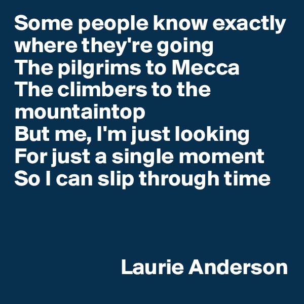 Some people know exactly where they're going
The pilgrims to Mecca
The climbers to the mountaintop
But me, I'm just looking
For just a single moment
So I can slip through time



                        Laurie Anderson