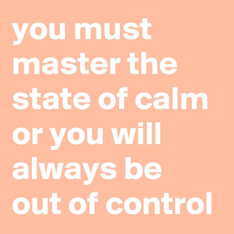 you must master the state of calm or you will always be out of control