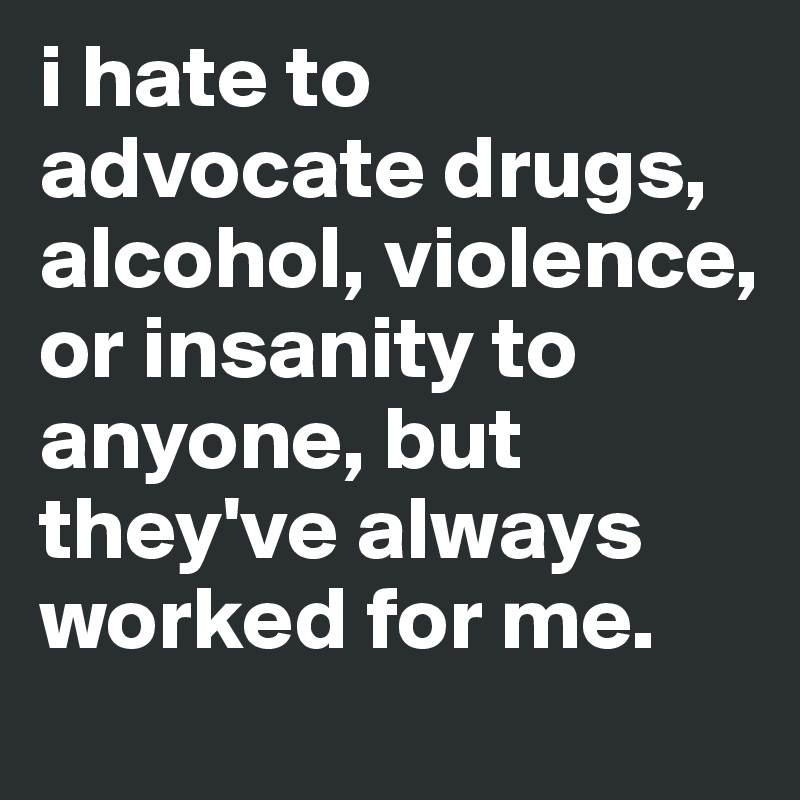 i hate to advocate drugs, alcohol, violence, or insanity to anyone, but they've always worked for me. 