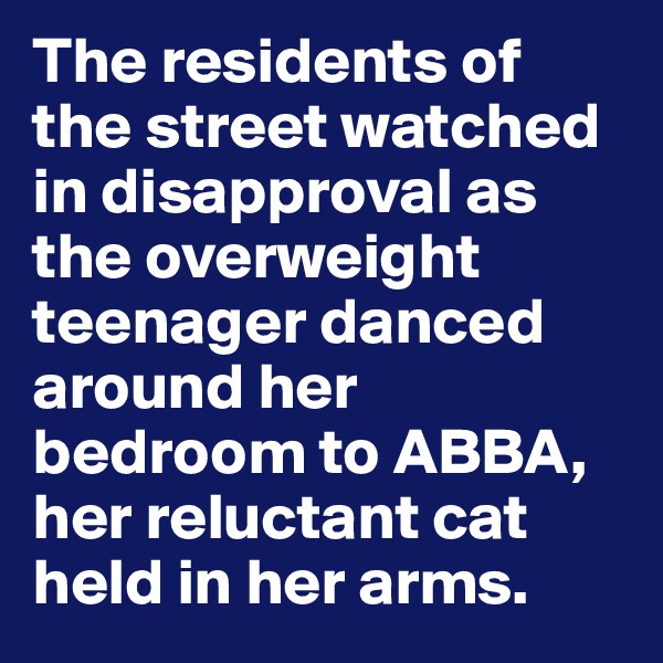 The residents of the street watched in disapproval as the overweight teenager danced around her bedroom to ABBA, her reluctant cat held in her arms.
