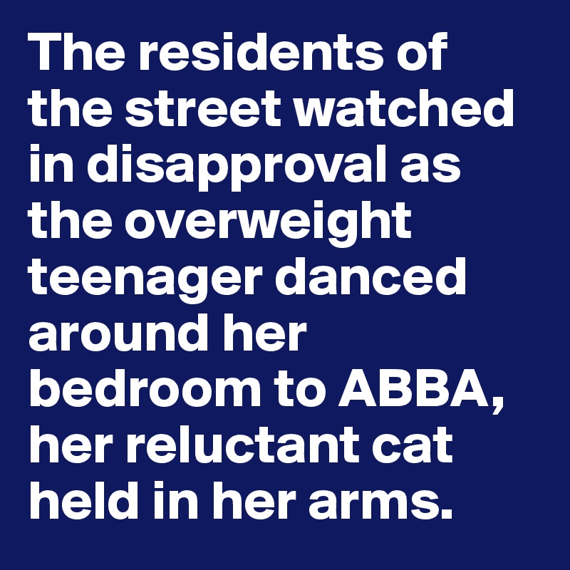 The residents of the street watched in disapproval as the overweight teenager danced around her bedroom to ABBA, her reluctant cat held in her arms.