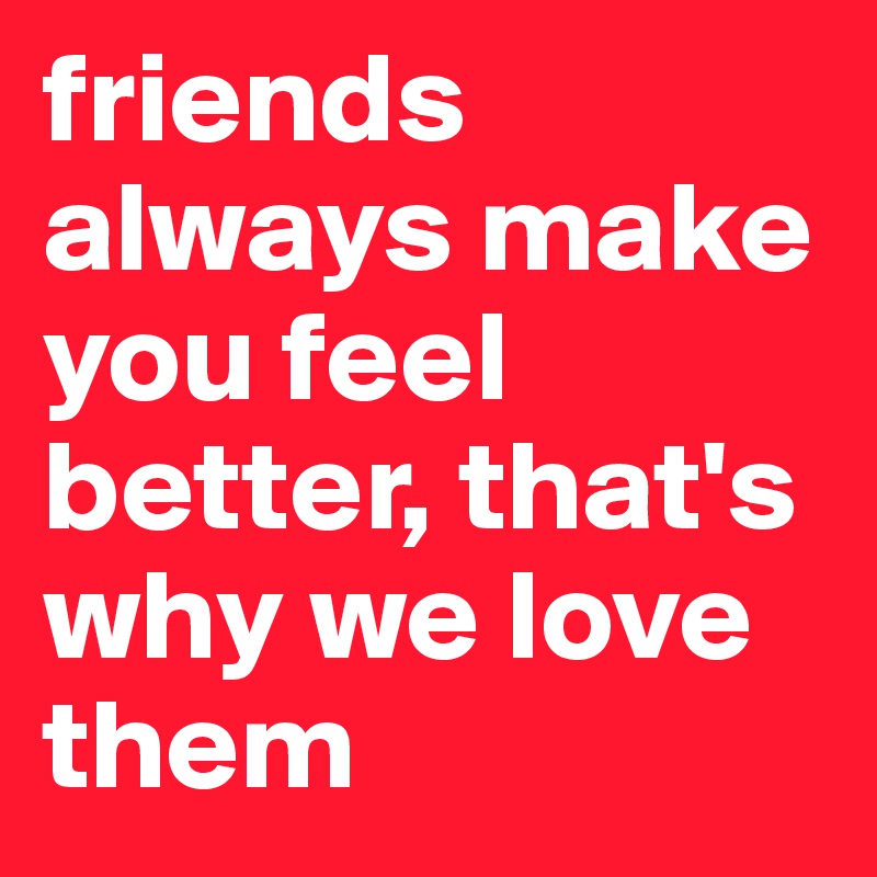 friends always make you feel better, that's why we love them