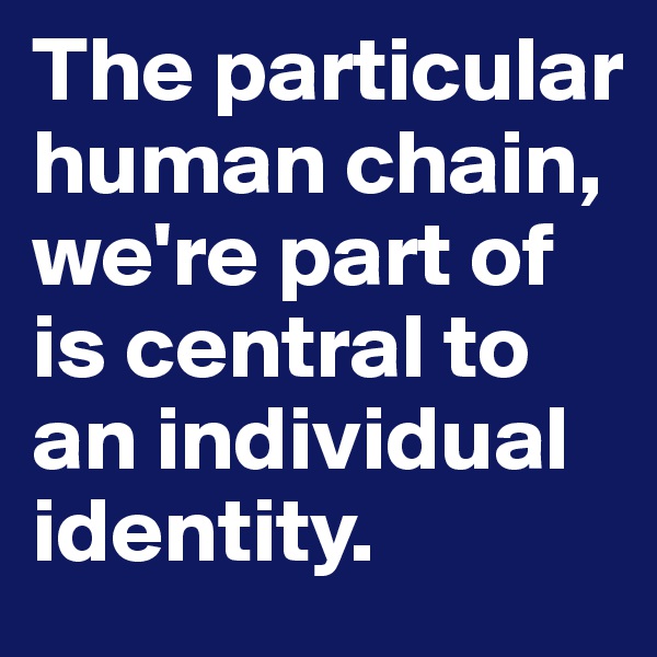 The particular human chain, we're part of is central to an individual identity.