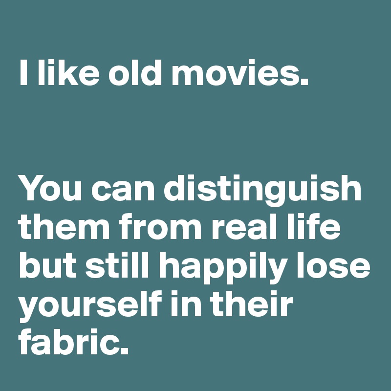 
I like old movies. 


You can distinguish  them from real life but still happily lose yourself in their fabric.  