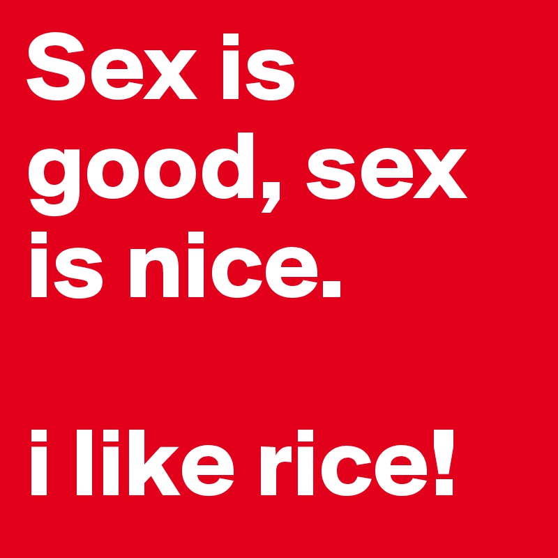 Sex is good, sex is nice. 

i like rice!