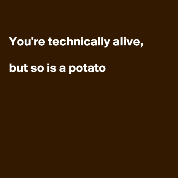 

You're technically alive, 

but so is a potato






