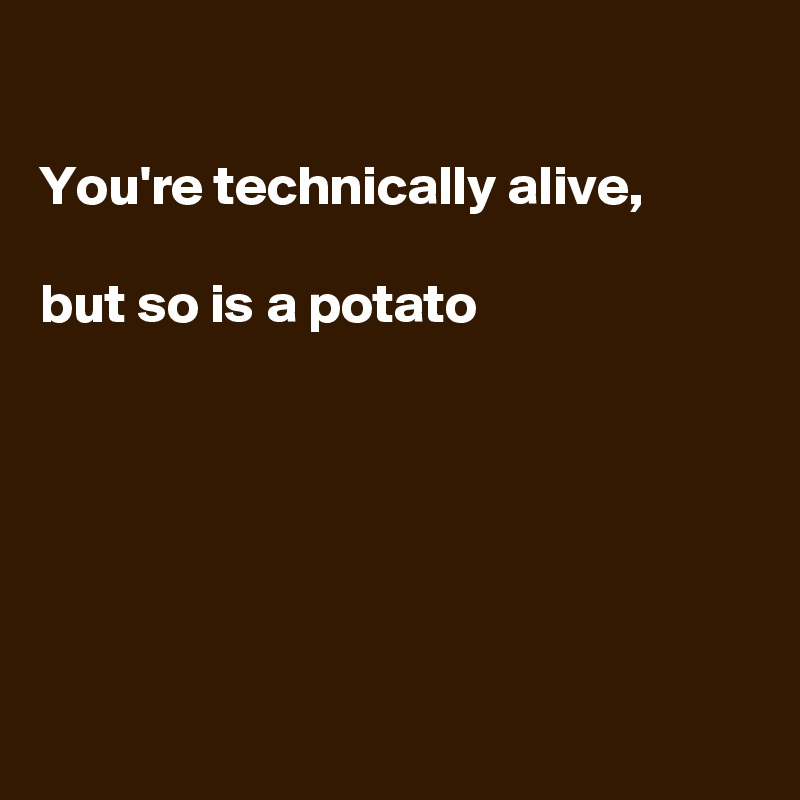 

You're technically alive, 

but so is a potato






