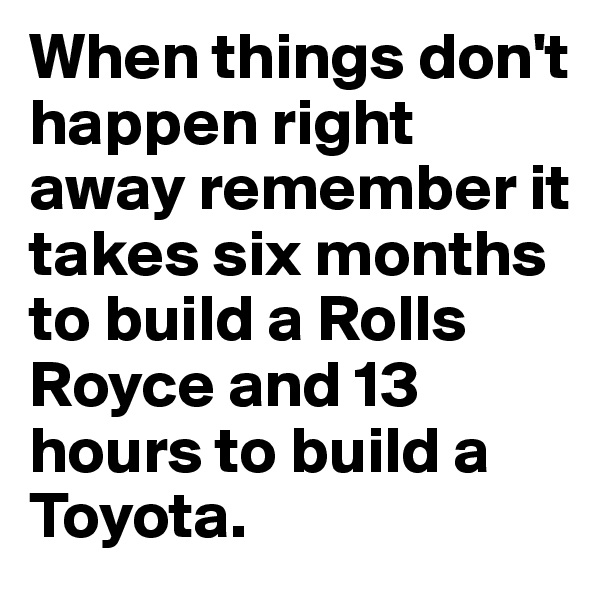 When things don't happen right away remember it takes six months to build a Rolls Royce and 13 hours to build a Toyota.