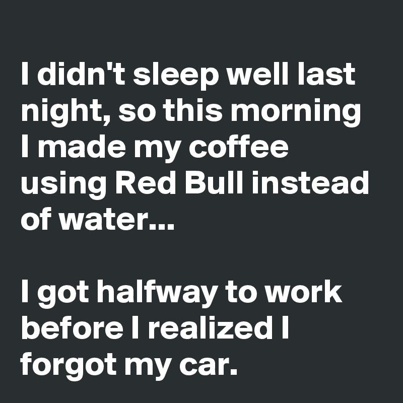 
I didn't sleep well last night, so this morning I made my coffee using Red Bull instead of water...

I got halfway to work before I realized I forgot my car.