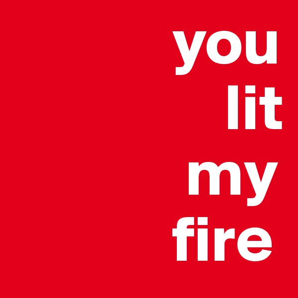             you
                lit
             my
            fire