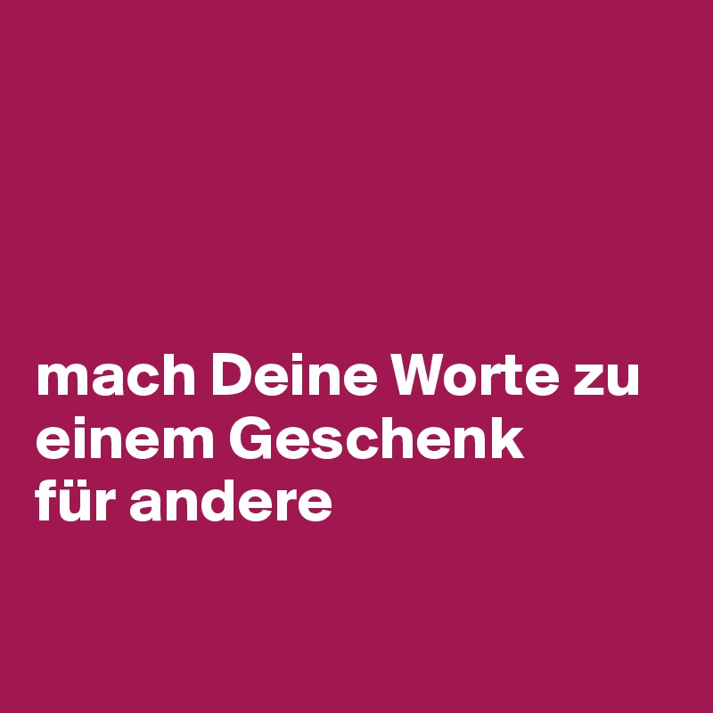 




mach Deine Worte zu einem Geschenk 
für andere

