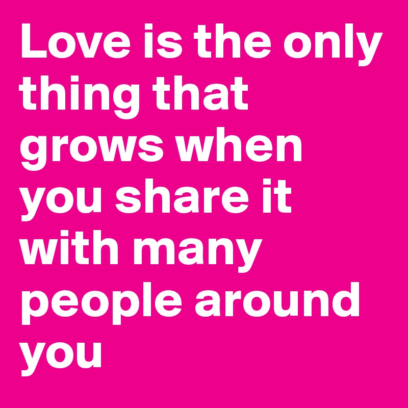 Love is the only thing that grows when you share it with many people around you
