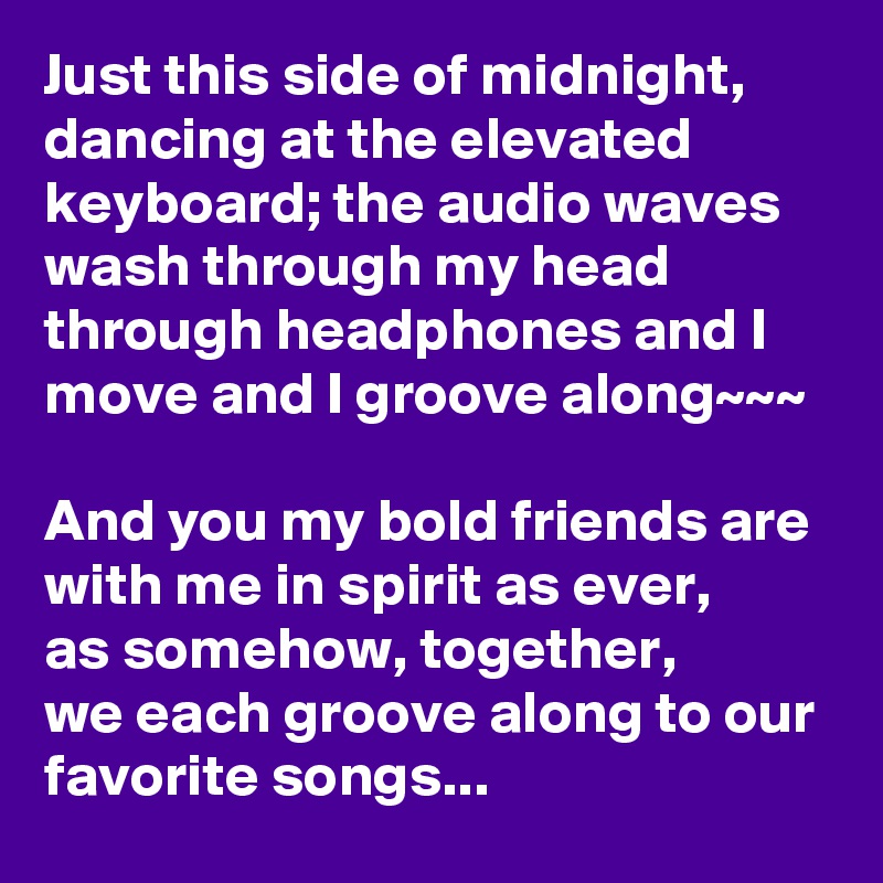 Just this side of midnight, dancing at the elevated keyboard; the audio waves wash through my head through headphones and I move and I groove along~~~

And you my bold friends are with me in spirit as ever,       as somehow, together,          we each groove along to our favorite songs...