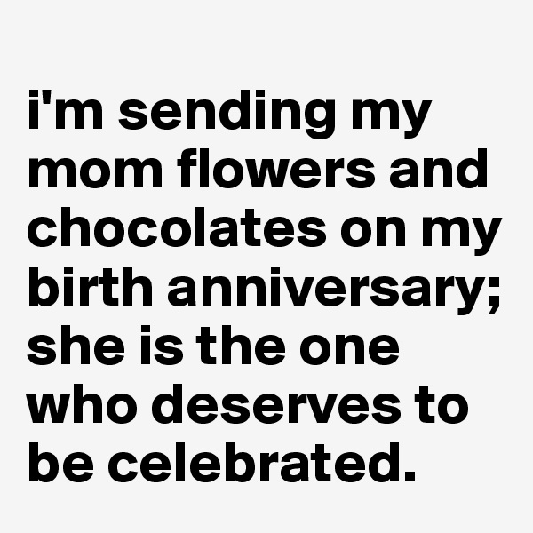 
i'm sending my mom flowers and chocolates on my birth anniversary; she is the one who deserves to be celebrated.