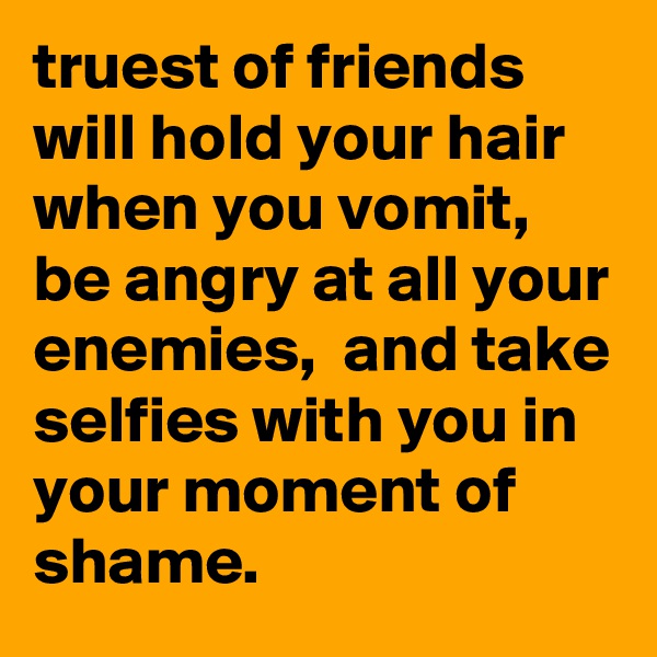 truest of friends will hold your hair when you vomit, be angry at all your enemies,  and take selfies with you in your moment of shame.