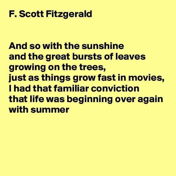 F. Scott Fitzgerald


And so with the sunshine
and the great bursts of leaves growing on the trees,
just as things grow fast in movies,
I had that familiar conviction
that life was beginning over again
with summer



