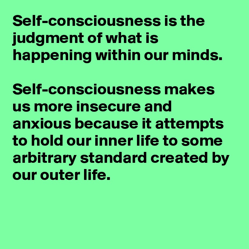 Self-consciousness is the judgment of what is happening within our minds. 

Self-consciousness makes us more insecure and anxious because it attempts to hold our inner life to some arbitrary standard created by our outer life. 


