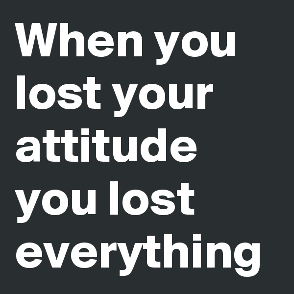 When you lost your attitude you lost everything
