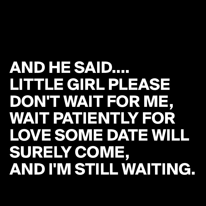 


AND HE SAID....
LITTLE GIRL PLEASE DON'T WAIT FOR ME,  WAIT PATIENTLY FOR LOVE SOME DATE WILL SURELY COME,
AND I'M STILL WAITING.