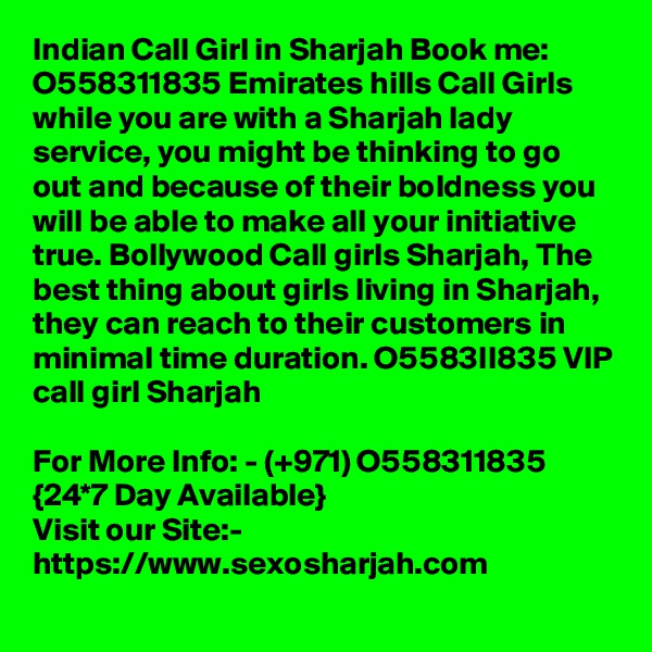 Indian Call Girl in Sharjah Book me: O558311835 Emirates hills Call Girls while you are with a Sharjah lady service, you might be thinking to go out and because of their boldness you will be able to make all your initiative true. Bollywood Call girls Sharjah, The best thing about girls living in Sharjah, they can reach to their customers in minimal time duration. O5583II835 VIP call girl Sharjah

For More Info: - (+971) O558311835 {24*7 Day Available} 
Visit our Site:-
https://www.sexosharjah.com
